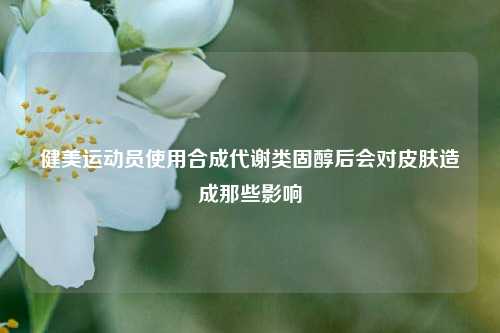 健美运动员使用合成代谢类固醇后会对皮肤造成那些影响