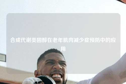 合成代谢类固醇在老年肌肉减少症预防中的应用