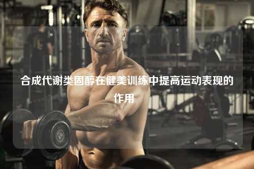 合成代谢类固醇在健美训练中提高运动表现的作用  ​