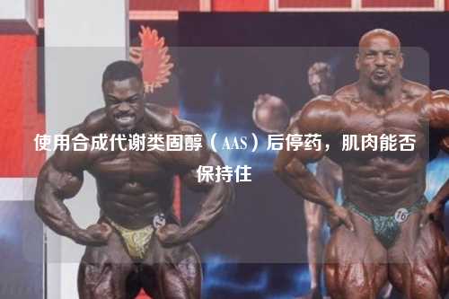 使用合成代谢类固醇（AAS）后停药，肌肉能否保持住
