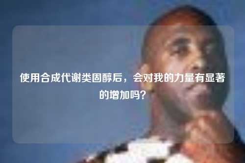 使用合成代谢类固醇后，会对我的力量有显著的增加吗？