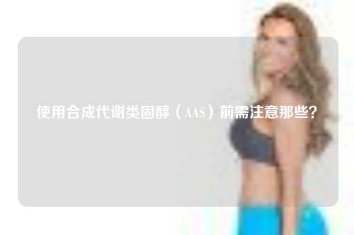 使用合成代谢类固醇（AAS）前需注意那些？